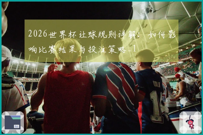 2026世界杯让球规则详解：如何影响比赛结果与投注策略_1